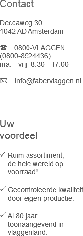 Contact   Deccaweg 30
1042 AD Amsterdam
  0800-VLAGGEN
(0800-8524436) ma. - vrij. 8.30 - 17.00
  info@fabervlaggen.nl
  Uw  voordeel  Ruim assortiment,   de hele wereld op   voorraad!
  Gecontroleerde kwaliteit   door eigen productie.
  Al 80 jaar   toonaangevend in   vlaggenland. 